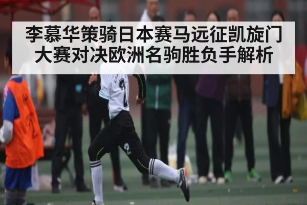 李慕华策骑日本赛马远征凯旋门大赛对决欧洲名驹胜负手解析 - www.c7c7.app