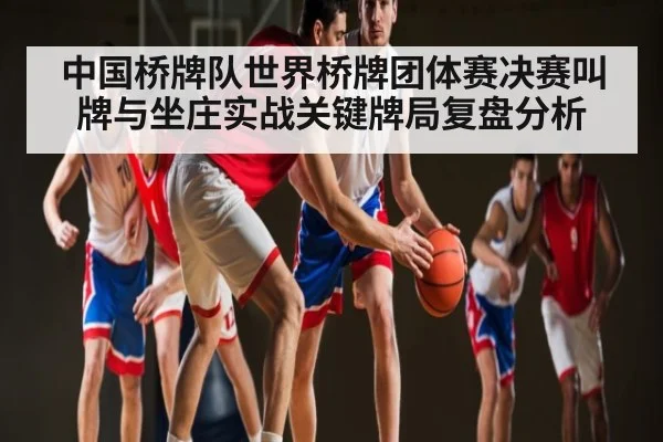 中国桥牌队世界桥牌团体赛决赛叫牌与坐庄实战关键牌局复盘分析 - www.c7c7.app
