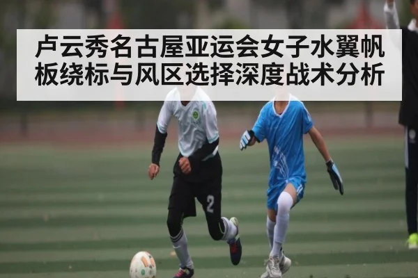 卢云秀名古屋亚运会女子水翼帆板绕标与风区选择深度战术分析